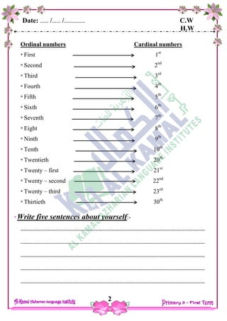 Date: …… /…… /…………… C.W
H.W
2
Ordinal numbers Cardinal numbers
* First 1st
* Second 2nd
* Third 3rd
* Fourth 4th
* Fifth 5th
* Sixth 6th
* Seventh 7th
* Eight 8th
* Ninth 9th
* Tenth 10th
* Twentieth 20th
* Twenty – first 21st
* Twenty – second 22nd
* Twenty – third 23rd
* Thirtieth 30th
Write five sentences about yourself:-
-------------------------------------------------------------------------------------------------------------------------
-------------------------------------------------------------------------------------------------------------------------
-------------------------------------------------------------------------------------------------------------------------
-------------------------------------------------------------------------------------------------------------------------
-------------------------------------------------------------------------------------------------------------------------
 