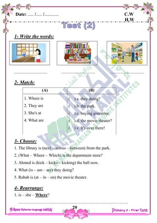 Date: …… /…… /…………… C.W
H.W
29
1- Write the words:
2- Match:
3- Choose:
1. The library is (next – across – between) from the park.
2. (What – Where – Which) is the department store?
3. Ahmed is (kick – kicks – kicking) the ball now.
4. What (is – am – are) they doing?
5. Rabab is (at – in – on) the movie theater.
4- Rearrange:
1. is – she – Where?
……………………………………………………………………
(B)
( ) a. they doing?
( ) b. the park.
( ) c. buying groceries.
( ) d. the movie theater?
( ) e. It's over there!
(A)
1. Where is
2. They are
3. She's at
4. What are
 