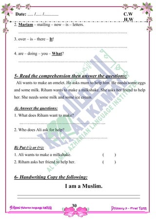 Date: …… /…… /…………… C.W
H.W
30
2. Mariam – mailing – now – is – letters.
……………………………………………………………………
3. over – is – there – It!
……………………………………………………………………
4. are – doing – you – What?
……………………………………………………………………
5- Read the comprehension then answer the questions:
Ali wants to make an omelet. He asks mum to help him. He needs some eggs
and some milk. Riham wants to make a milkshake. She asks her friend to help
her. She needs some milk and some ice cream.
A) Answer the questions:
1. What does Riham want to make?
……………………………………………………..
2. Who does Ali ask for help?
………………………………………………………
B) Put (√) or (×):
1. Ali wants to make a milkshake. ( )
2. Riham asks her friend to help her. ( )
6- Handwriting Copy the following:
I am a Muslim.
 
