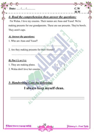 Date: …… /…… /…………… C.W
H.W
32
4- Read the comprehension then answer the questions:
I'm Walaa. I love my cousins. Their names are Anas and Yusuf. We're
making presents for our grandparents. These are our presents. They're bowls.
They aren't cups.
A) Answer the questions:
1. Who are Anas and Yusuf?
……………………………………………………..
2. Are they making presents for their friends?
………………………………………………………
B) Put (√) or (×):
1. They are making plates. ( )
2. Walaa don't love her cousins. ( )
5- Handwriting Copy the following:
I always keep myself clean.
 