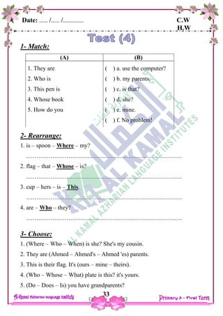 Date: …… /…… /…………… C.W
H.W
33
1- Match:
2- Rearrange:
1. is – spoon – Where – my?
……………………………………………………………………
2. flag – that – Whose – is?
……………………………………………………………………
3. cup – hers – is – This.
……………………………………………………………………
4. are – Who – they?
……………………………………………………………………
3- Choose:
1. (Where – Who – When) is she? She's my cousin.
2. They are (Ahmed – Ahmed's – Ahmed 'es) parents.
3. This is their flag. It's (ours – mine – theirs).
4. (Who – Whose – What) plate is this? it's yours.
5. (Do – Does – Is) you have grandparents?
(B)
( ) a. use the computer?
( ) b. my parents.
( ) c. is that?
( ) d. she?
( ) e. mine.
( ) f. No problem!
(A)
1. They are
2. Who is
3. This pen is
4. Whose book
5. How do you
 