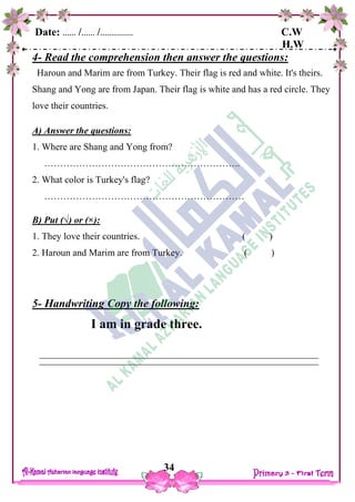 Date: …… /…… /…………… C.W
H.W
34
4- Read the comprehension then answer the questions:
Haroun and Marim are from Turkey. Their flag is red and white. It's theirs.
Shang and Yong are from Japan. Their flag is white and has a red circle. They
love their countries.
A) Answer the questions:
1. Where are Shang and Yong from?
……………………………………………………..
2. What color is Turkey's flag?
………………………………………………………
B) Put (√) or (×):
1. They love their countries. ( )
2. Haroun and Marim are from Turkey. ( )
5- Handwriting Copy the following:
I am in grade three.
 