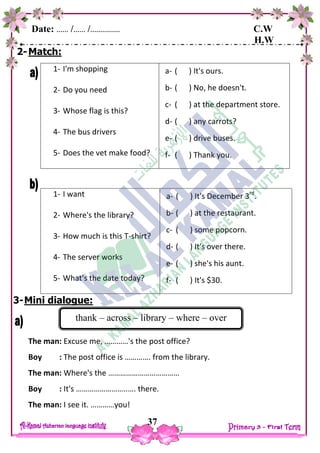 Date: …… /…… /…………… C.W
H.W
37
2-Match:
1- I'm shopping
2- Do you need
3- Whose flag is this?
4- The bus drivers
5- Does the vet make food?
a- ( ) It's ours.
b- ( ) No, he doesn't.
c- ( ) at the department store.
d- ( ) any carrots?
e- ( ) drive buses.
f- ( ) Thank you.
1- I want
2- Where's the library?
3- How much is this T-shirt?
4- The server works
5- What's the date today?
a- ( ) It's December 3rd
.
b- ( ) at the restaurant.
c- ( ) some popcorn.
d- ( ) It's over there.
e- ( ) she's his aunt.
f- ( ) It's $30.
3-Mini dialogue:
The man: Excuse me, …………'s the post office?
Boy : The post office is …………. from the library.
The man: Where's the ………………………………
Boy : It's ……………………..…. there.
The man: I see it. …………you!
thank – across – library – where – over
 