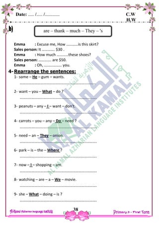Date: …… /…… /…………… C.W
H.W
38
Emma : Excuse me, How …………is this skirt?
Sales person: It …………. $30 .
Emma : How much …………these shoes?
Sales person: …………. are $50.
Emma : Oh, ……………… you.
4-Rearrange the sentences:
1- some – He – gum – wants.
…………………………………………………………..………
2- want – you – What – do ?
…………………………………………………………..……….
3- peanuts – any – I – want – don't.
…………………………………………………………..……….
4- carrots – you – any – Do – need ?
…………………………………………………………..……….
5- need – an – They – onion.
…………………………………………………………..……….
6- park – is – the – Where ?
…………………………………………………………..……….
7- now – I – shopping – am.
…………………………………………………………..……….
8- watching – are – a – We – movie.
…………………………………………………………..……….
9- she – What – doing – is ?
…………………………………………………………..……….
are – thank – much – They – 's
 