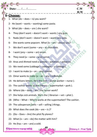 Date: …… /…… /…………… C.W
H.W
40
5-Choose:
1- What (do – does – is) you want?
2- He (want – wants – wanting) some pasta.
3- What (do – does – are ) she want?
4- They (don't want – doesn't want – wants ) any gum.
5- Nada (don't want – doesn't want – want) any soda.
6- She wants some popcorn. What (is – am – about) you?
7- We don't want (some – any – a) chocolate.
8- I want (any – some – an) onion.
9- They need (a – some – any) carrot.
10- Anas and Ahmed need a (potato – potatoes – potatos).
11- We need some (cabbage – cabbages – a cabbage).
12- I want to make (a – an – any) omelet.
13- Omar wants to make (a – an – any ) milkshake.
14- He delivers letters. He's the (vet – postal worker – nurse ).
15- The cashier works at the (library – supermarket – park ).
16- Where (do – does – are ) the server work?
17- She helps sick animals. She's the ( librarian – vet – pilot ).
18- (Who – What – When) works at the supermarket? The cashier.
19- The salesperson (sells – sell – selling ) things.
20- What does the cook (do – are – is )?
21- (Do – Does – Are) the pilot fly planes?
22- What (is – am – do) the matter with him?
23- He (has – am – are) a cold.
 