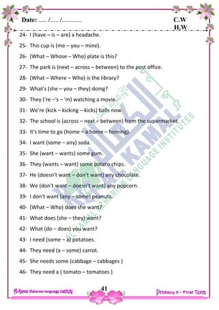 Date: …… /…… /…………… C.W
H.W
41
24- I (have – is – are) a headache.
25- This cup is (me – you – mine).
26- (What – Whose – Who) plate is this?
27- The park is (next – across – between) to the post office.
28- (What – Where – Who) is the library?
29- What's (she – you – they) doing?
30- They ('re –'s – 'm) watching a movie.
31- We're (kick – kicking – kicks) balls now.
32- The school is (across – next – between) from the supermarket.
33- It's time to go (home – a home – homing).
34- I want (some – any) soda.
35- She (want – wants) some gum.
36- They (wants – want) some potato chips.
37- He (doesn't want – don't want) any chocolate.
38- We (don't want – doesn't want) any popcorn.
39- I don't want (any – some) peanuts.
40- (What – Who) does she want?
41- What does (she – they) want?
42- What (do – does) you want?
43- I need (some – a) potatoes.
44- They need (a – some) carrot.
45- She needs some (cabbage – cabbages )
46- They need a ( tomato – tomatoes )
 