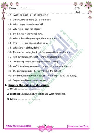 Date: …… /…… /…………… C.W
H.W
42
47- I want to make ( a – an ) smoothie.
48- Omar wants to make (a – an) omelet.
49- What do you (need – needs)?
50- Where (is – are) the library?
51- She's (shop – shopping) now.
52- What's (he – they) doing at the movie theater?
53- (They – He) are kicking a ball now.
54- What (are – is) they doing?
55- They're borrowing books at the (movie theater – library).
56- He's buying groceries (at – on) the supermarket.
57- I'm mailing letters at the (post office – park).
58- We're watching a movie at (supermarket – movie theater).
59- The park is (across – between) from the school.
60- The school is (between – across from) the park and the library.
61- Do you need (any – some) carrots?
6-Supply the missing dialogue:
1- Mike: …………………………………?
2- Mother: Soup & Salad, What do you want for dinner?
3- Mike: ……………………………….. .
 