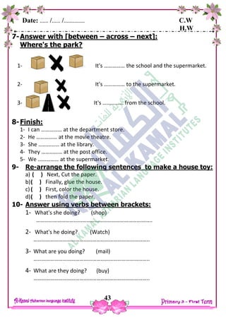 Date: …… /…… /…………… C.W
H.W
43
7-Answer with [between – across – next]:
Where's the park?
1- It's …………… the school and the supermarket.
2- It's …………… to the supermarket.
3- It's …………… from the school.
8-Finish:
1- I can …………… at the department store.
2- He …………… at the movie theatre.
3- She …………… at the library.
4- They …………… at the post office.
5- We …………… at the supermarket.
9- Re-arrange the following sentences to make a house toy:
a) ( ) Next, Cut the paper.
b)( ) Finally, glue the house.
c) ( ) First, color the house.
d)( ) then fold the paper.
10- Answer using verbs between brackets:
1- What's she doing? (shop)
………………………………………………………………………..
2- What's he doing? (Watch)
………………………………………………………………………..
3- What are you doing? (mail)
………………………………………………………………………..
4- What are they doing? (buy)
………………………………………………………………………..
 
