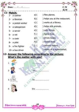 Date: …… /…… /…………… C.W
H.W
44
11- Match:
1- a cashier
2- a librarian
3- a postal worker
4- a salesperson
5- a server
6- a vet
7- a cook
8- a pilot
9- a fire fighter
10- a bus driver
12- Answer the following according to the picture:
What's the matter with you?
1- I ………………………….
2- He ………………………
3- He ……………………....
4- She ………………………
a) ( ) flies planes.
b) ( ) helps you at the restaurant.
c) ( ) works at a library.
d) ( ) helps sick animals.
e) ( ) sells things.
f) ( ) fights fires.
g) ( ) drives buses.
h) ( ) makes food.
i) ( ) delivers letters.
j) ( ) works at a supermarket.
 