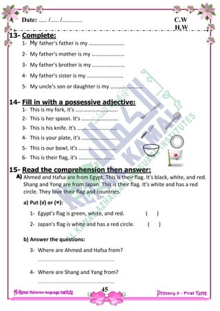 Date: …… /…… /…………… C.W
H.W
45
13- Complete:
1- My father's father is my ……………………..
2- My father's mother is my ……………………
3- My father's brother is my ……………………
4- My father's sister is my ………………………
5- My uncle's son or daughter is my ……………………
14- Fill in with a possessive adjective:
1- This is my fork, it's ………………………….
2- This is her spoon. It's ………………………
3- This is his knife. It's ………………………..
4- This is your plate, it's ……………………..
5- This is our bowl, it’s ……………………….
6- This is their flag, it's ………………………
15- Read the comprehension then answer:
Ahmed and Hafsa are from Egypt. This is their flag. It's black, white, and red.
Shang and Yong are from Japan. This is their flag. It's white and has a red
circle. They love their flag and countries.
a) Put (√) or (×):
1- Egypt's flag is green, white, and red. ( )
2- Japan's flag is white and has a red circle. ( )
b) Answer the questions:
3- Where are Ahmed and Hafsa from?
……………………………………………………………………….
4- Where are Shang and Yang from?
……………………………………………………………………….
 
