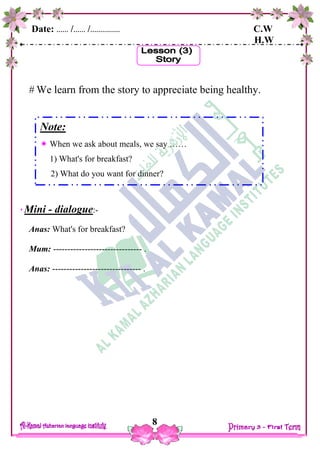 Date: …… /…… /…………… C.W
H.W
8
 We learn from the story to appreciate being healthy.
Mini - dialogue:-
Anas: What's for breakfast?
Mum: ------------------------------- .
Anas: ------------------------------- .
Note:
 When we ask about meals, we say ……
1) What's for breakfast?
2) What do you want for dinner?
 