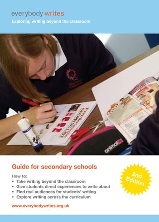 Exploring writing beyond the classroom




Guide for secondary schools
How to:
                                                       2nd
                                                     Edit
•	 Take	writing	beyond	the	classroom	                     ion
•	 Give	students	direct	experiences	to	write	about
•	 Find	real	audiences	for	students’	writing
•	 Explore	writing	across	the	curriculum

www.everybodywrites.org.uk
 