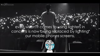 even when it comes to using lighters in
concerts is now being replaced by lighting
our mobile phones screens.
 