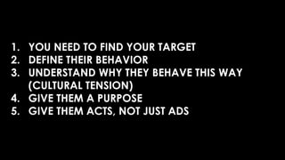 1. YOU NEED TO FIND YOUR TARGET
2. DEFINE THEIR BEHAVIOR
3. UNDERSTAND WHY THEY BEHAVE THIS WAY
(CULTURAL TENSION)
4. GIVE THEM A PURPOSE
5. GIVE THEM ACTS, NOT JUST ADS
 