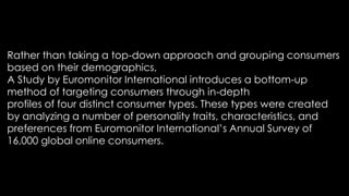 Rather than taking a top-down approach and grouping consumers
based on their demographics,
A Study by Euromonitor International introduces a bottom-up
method of targeting consumers through in-depth
profiles of four distinct consumer types. These types were created
by analyzing a number of personality traits, characteristics, and
preferences from Euromonitor International’s Annual Survey of
16,000 global online consumers.
 