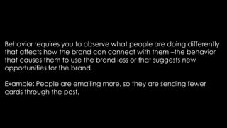 Behavior requires you to observe what people are doing differently
that affects how the brand can connect with them –the behavior
that causes them to use the brand less or that suggests new
opportunities for the brand.
Example: People are emailing more, so they are sending fewer
cards through the post.
 