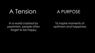 A Tension A PURPOSE
In a world crashed by
pessimism, people often
forget to be happy
To inspire moments of
optimism and happiness
 