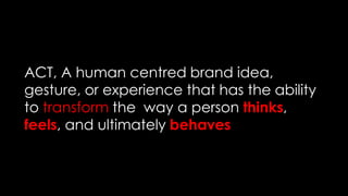 ACT, A human centred brand idea,
gesture, or experience that has the ability
to transform the way a person thinks,
feels, and ultimately behaves
 
