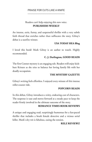 PRAISE FOR CUTS LIKE A KNIFE



             Readers can’t help enjoying this new voice.
                    PUBLISHERS WEEKLY

An intense, eerie, funny, and suspenseful thriller with a very subtle
faith thread that enriches rather than suffocates the story. Gilroy’s
debut is a surefire winner.
                                          USA TODAY HEA Blog

I loved this book! Mark Gilroy is an author to watch. Highly
recommended.
                            C. J. Darlington, GOOD READS

The first Conner mystery is an engaging tale. Readers will enjoy kick-
butt Kristen as she tries to balance her loving family life with her
deadly occupation.
                                      THE MYSTERY GAZETTE

Gilroy’s writing feels effortless. I enjoyed every minute of this intense
roller-coaster ride.
                                                   POPCORN READS

In this debut, Gilroy introduces a witty, endearing cast of characters.
The suspense is taut and moves forward at a steady pace to keep the
reader firmly involved in the ultimate outcome of the story.
                           ROMANCE TIMES BOOK REVIEWS

A unique and engaging read, surprisingly humorous for a fast-paced
thriller that includes a brash female detective and a vicious serial
killer. Mark’s dry wit is fabulous, easing the tension.
                                                    RELZ REVIEWZ
 