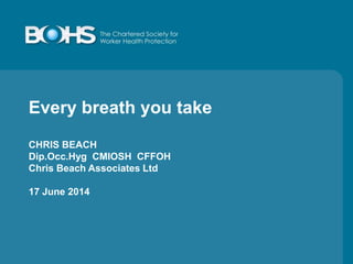Every breath you take
CHRIS BEACH
Dip.Occ.Hyg CMIOSH CFFOH
Chris Beach Associates Ltd
17 June 2014
 