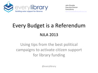 Every Budget is a Referendum
NJLA 2013
Using tips from the best political
campaigns to activate citizen support
for library funding
@everylibrary
Building voter support for libraries
John Chrastka
Executive Director
EveryLibrary
john.chrastka@everylibrary.org
 