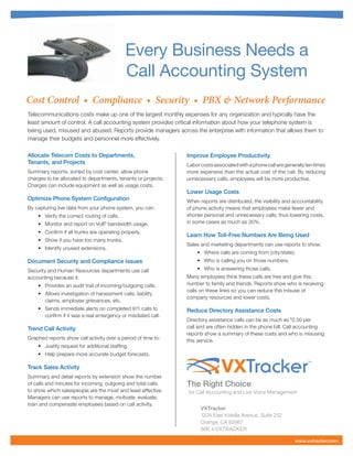 Every Business Needs a
                                              Call Accounting System
Cost Control • Compliance • Security • PBX & Network Performance
Telecommunications costs make up one of the largest monthly expenses for any organization and typically have the
least amount of control. A call accounting system provides critical information about how your telephone system is
being used, misused and abused. Reports provide managers across the enterprise with information that allows them to
manage their budgets and personnel more effectively.

Allocate Telecom Costs to Departments,                          Improve Employee Productivity
Tenants, and Projects                                           Labor costs associated with a phone call are generally ten times
Summary reports, sorted by cost center, allow phone             more expensive than the actual cost of the call. By reducing
charges to be allocated to departments, tenants or projects.    unnecessary calls, employees will be more productive.
Charges can include equipment as well as usage costs.
                                                                Lower Usage Costs
Optimize Phone System Configuration                             When reports are distributed, the visibility and accountability
By capturing live data from your phone system, you can:         of phone activity means that employees make fewer and
    •	 Verify the correct routing of calls.                     shorter personal and unnecessary calls, thus lowering costs,
    •	 Monitor and report on VoIP bandwidth usage.              in some cases as much as 30%.
    •	 Confirm if all trunks are operating properly.
                                                                Learn How Toll-Free Numbers Are Being Used
    •	 Show if you have too many trunks.
                                                                Sales and marketing departments can use reports to show:
    •	 Identify unused extensions.
                                                                    •	 Where calls are coming from (city/state).
Document Security and Compliance Issues                             •	 Who is calling you on those numbers.
Security and Human Resources departments use call                   •	 Who is answering those calls.
accounting because it:                                          Many employees think these calls are free and give this
    • 	 Provides an audit trail of incoming/outgoing calls.     number to family and friends. Reports show who is receiving
                                                                calls on these lines so you can reduce this misuse of
    • 	 Allows investigation of harassment calls, liability
                                                                company resources and lower costs.
        claims, employee grievances, etc.
    • 	 Sends immediate alerts on completed 911 calls to        Reduce Directory Assistance Costs
        confirm if it was a real emergency or misdialed call.
                                                                Directory assistance calls can be as much as $ 2.50 per
Trend Call Activity                                             call and are often hidden in the phone bill. Call accounting
                                                                reports show a summary of these costs and who is misusing
Graphed reports show call activity over a period of time to:    this service.
    •	 Justify request for additional staffing.
    •	 Help prepare more accurate budget forecasts.

Track Sales Activity
Summary and detail reports by extension show the number
                                                                               VXTracker                               ™




of calls and minutes for incoming, outgoing and total calls     The Right Choice
to show which salespeople are the most and least effective.     for Call Accounting and Live Voice Management
Managers can use reports to manage, motivate, evaluate,
train and compensate employees based on call activity.
                                                                      VXTracker
                                                                      1224 East Katella Avenue, Suite 212
                                                                      Orange, CA 92867
                                                                      866 4-VXTRACKER

                                                                                                                  www.vxtracker.com
 