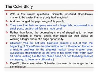 The Coke Story
 With a few simple questions, Goizueta redefined Coca-Cola's
market to be vaster than anybody had imagined...