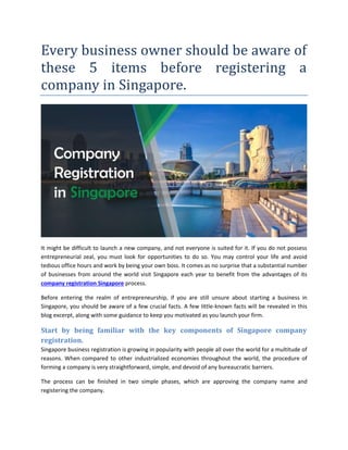 Every business owner should be aware of
these 5 items before registering a
company in Singapore.
It might be difficult to launch a new company, and not everyone is suited for it. If you do not possess
entrepreneurial zeal, you must look for opportunities to do so. You may control your life and avoid
tedious office hours and work by being your own boss. It comes as no surprise that a substantial number
of businesses from around the world visit Singapore each year to benefit from the advantages of its
company registration Singapore process.
Before entering the realm of entrepreneurship, if you are still unsure about starting a business in
Singapore, you should be aware of a few crucial facts. A few little-known facts will be revealed in this
blog excerpt, along with some guidance to keep you motivated as you launch your firm.
Start by being familiar with the key components of Singapore company
registration.
Singapore business registration is growing in popularity with people all over the world for a multitude of
reasons. When compared to other industrialized economies throughout the world, the procedure of
forming a company is very straightforward, simple, and devoid of any bureaucratic barriers.
The process can be finished in two simple phases, which are approving the company name and
registering the company.
 