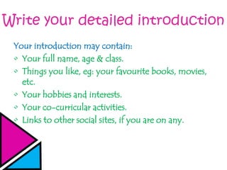 Write your detailed introduction
Your introduction may contain:
• Your full name, age & class.
• Things you like, eg: your favourite books, movies,
etc.
• Your hobbies and interests.
• Your co-curricular activities.
• Links to other social sites, if you are on any.
 