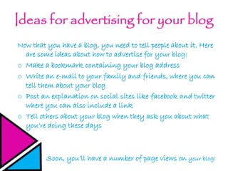 Ideas for advertising for your blog
Now that you have a blog, you need to tell people about it. Here
are some ideas about how to advertise for your blog:
o Make a bookmark containing your blog address
o Write an e-mail to your family and friends, where you can
tell them about your blog
o Post an explanation on social sites like facebook and twitter
where you can also include a link
o Tell others about your blog when they ask you about what
you’re doing these days
Soon, you’ll have a number of page views on your blog!
 