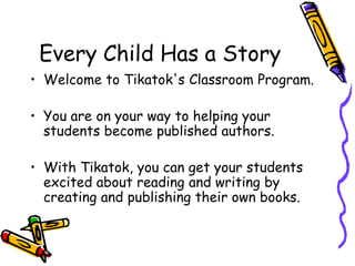 Every Child Has a Story Welcome to Tikatok's Classroom Program.  You are on your way to helping your students become published authors.  With Tikatok, you can get your students excited about reading and writing by creating and publishing their own books.  