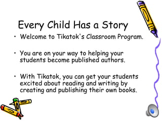 Every Child Has a Story
•  Welcome to Tikatok's Classroom Program.

•  You are on your way to helping your
   students become published authors.

•  With Tikatok, you can get your students
   excited about reading and writing by
   creating and publishing their own books.
 