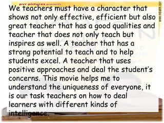 We teachers must have a character that
shows not only effective, efficient but also
great teacher that has a good qualities and
teacher that does not only teach but
inspires as well. A teacher that has a
strong potential to teach and to help
students excel. A teacher that uses
positive approaches and deal the student’s
concerns. This movie helps me to
understand the uniqueness of everyone, it
is our task teachers on how to deal
learners with different kinds of
intelligence.
 