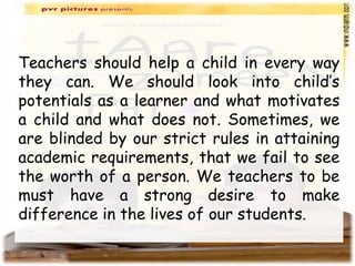 Teachers should help a child in every way
they can. We should look into child’s
potentials as a learner and what motivates
a child and what does not. Sometimes, we
are blinded by our strict rules in attaining
academic requirements, that we fail to see
the worth of a person. We teachers to be
must have a strong desire to make
difference in the lives of our students.
 