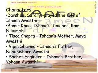 Characters:
•Darsheel Safary –played the role of
Ishaan Awasthi
•Aamir Khan- Ishaan’s Teacher, Ram
Nikumbh
• Tisca Chopra – Ishaan’s Mother, Maya
Awasthi
• Vipin Sharma – Ishaan’s Father,
Nandkishore Awasthi
• Sachet Engineer – Ishaan’s Brother,
Yohaan Awasthi
 