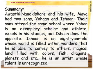 Summary:
Awasthi,Nandkishore and his wife, Maya
had two sons, Yohaan and Ishaan. Their
sons attend the same school where Yohan
is an exemplary scholar and athlete,
excels in his studies, but Ishaan does the
opposite. Ishaan is an eight-year-old
whose world is filled within wonders that
he is able to convey to others, magical
land filled with colors, fish, dragons,
planets and etc., he is an artist whose
talent is unrecognized.
 