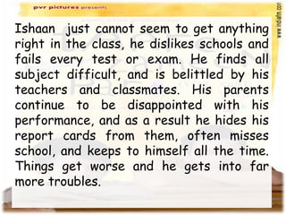 Ishaan just cannot seem to get anything
right in the class, he dislikes schools and
fails every test or exam. He finds all
subject difficult, and is belittled by his
teachers and classmates. His parents
continue to be disappointed with his
performance, and as a result he hides his
report cards from them, often misses
school, and keeps to himself all the time.
Things get worse and he gets into far
more troubles.
 