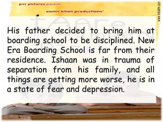 His father decided to bring him at
boarding school to be disciplined. New
Era Boarding School is far from their
residence. Ishaan was in trauma of
separation from his family, and all
things are getting more worse, he is in
a state of fear and depression.
 