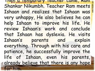 Then a temporary teacher came, Ram
Shankar Nikumbh. Teacher Ram meets
Ishaan and realizes that Ishaan was
very unhappy, He also believes he can
help Ishaan to improve his life. He
review Ishaan’s work and conclude
that Ishaan has dyslexia. He visits
Ishaan’s parents and explain
everything. Through with his care and
patience, he successfully improve the
life of Ishaan, even his parents,
already believe that there is any hope
for him.
 
