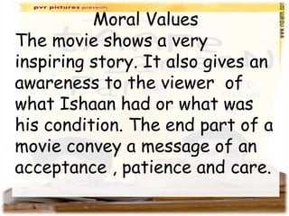 Moral Values
The movie shows a very
inspiring story. It also gives an
awareness to the viewer of
what Ishaan had or what was
his condition. The end part of a
movie convey a message of an
acceptance , patience and care.
 