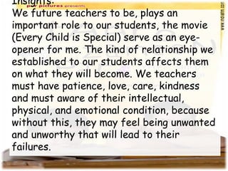 Insights:
We future teachers to be, plays an
important role to our students, the movie
(Every Child is Special) serve as an eye-
opener for me. The kind of relationship we
established to our students affects them
on what they will become. We teachers
must have patience, love, care, kindness
and must aware of their intellectual,
physical, and emotional condition, because
without this, they may feel being unwanted
and unworthy that will lead to their
failures.
 