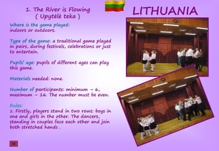 LITHUANIA
Where is the game played:
indoors or outdoors.
Type of the game: a traditional game played
in pairs, during festivals, celebrations or just
to entertain.
Pupils’şage: pupils of different ages can play
this game.
Materials needed: none.
Number of participants: minimum – 6,
maximum – 16. The number must be even.
Rules:
1. Firstly, players stand in two rows: boys in
one and girls in the other. The dancers,
standing in couples face each other and join
both stretched hands .
1. The River is Flowing
(şUpŢtėlėştekaş)
10
 