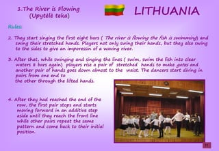 LITHUANIA1.The River is Flowing
(UpŢtėlėşteka)
Rules:
2. They start singing the first eight bars ( The river is flowing the fish is swimming) and
swing their stretched hands. Players not only swing their hands, but they also swing
to the sides to give an imporessin of a waving river.
3. After that, while swinging and singing the lines ( swim, swim the fish into clear
waters 8 bars again) players rise a pair of stretched hands to make gates and
another pair of hands goes down almost to the waist. The dancers start diving in
pairs from one end to
the other through the lifted hands.
4. After they had reached the end of the
row, the first pair stops and starts
moving forward in an additive step
aside until they reach the front line
while other pairs repeat the same
pattern and come back to their initial
position.
11
 