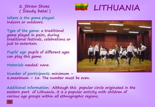 LITHUANIA2. Straw Shoes
(şŠiaudųşbatai )
Where is the game played:
Indoors or outdoors.
Type of the game: a traditional
game played in pairs, during
traditional festivals, celebrations or
just to entertain.
Pupils’şage: pupils of different ages
can play this game.
Materials needed: none.
Number of participants: minimum –
6,maximum – 16. The number must be even.
Additional information: Although this popular circle originated in the
eastern part of Lithuania, it is a popular activity with children of
various age groups within all ethnographic regions.
12
 