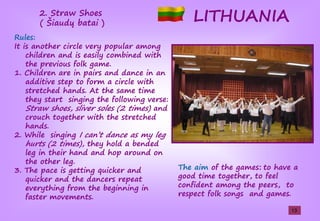 LITHUANIA
Rules:
It is another circle very popular among
children and is easily combined with
the previous folk game.
1. Children are in pairs and dance in an
additive step to form a circle with
stretched hands. At the same time
they start singing the following verse:
Straw shoes, sliver soles (2 times) and
crouch together with the stretched
hands.
2. While singing Işcan’tşdanceşasşmŢşlegş
hurts (2 times), they hold a bended
leg in their hand and hop around on
the other leg.
3. The pace is getting quicker and
quicker and the dancers repeat
everything from the beginning in
faster movements.
The aim of the games: to have a
good time together, to feel
confident among the peers, to
respect folk songs and games.
2. Straw Shoes
(şŠiaudųşbatai )
13
 