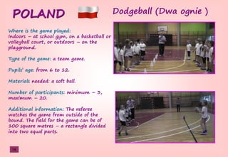 POLAND Dodgeball (Dwa ognie )
Where is the game played:
Indoors – at school gym, on a basketball or
volleyball court, or outdoors – on the
playground.
Type of the game: a team game.
Pupils’şage: from 6 to 12.
Materials needed: a soft ball.
Number of participants: minimum – 3,
maximum – 20.
Additional information: The referee
watches the game from outside of the
bound. The field for the game can be of
100 square metres – a rectangle divided
into two equal parts.
14
 