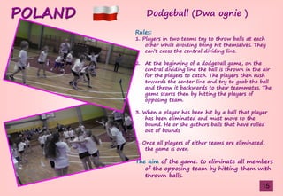 POLAND
Rules:
1. Players in two teams try to throw balls at each
other while avoiding being hit themselves. They
can’tşcrossştheşcentralşdividingşline.
2. At the beginning of a dodgeball game, on the
central dividing line the ball is thrown in the air
for the players to catch. The players then rush
towards the center line and try to grab the ball
and throw it backwards to their teammates. The
game starts then by hitting the players of
opposing team.
3. When a player has been hit by a ball that player
has been eliminated and must move to the
bound. He or she gathers balls that have rolled
out of bounds
4. Once all players of either teams are eliminated,
the game is over.
The aim of the game: to eliminate all members
of the opposing team by hitting them with
thrown balls.
Dodgeball (Dwa ognie )
15
 