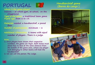 PORTUGAL
Handkerchief game
(Barra do Lenço )
Where is the game played:
Indoors – at school gym, at school, on the
playground.
Type of the game: a traditional team game.
Pupils’şage: from 6 to 13.
Materials needed: a handkerchief, a paved
floor.
Number of participants: minimum – 6
Additional information: 2 teams with equal
number of players . There is a judge.
Rules:
1. Once players have chosen their respective
numbers, the game can begin. Both teams must
stand face to face at the same distance from
the middle of the game area, where one player
(not belonging to either team) will hold the
handkerchief.
2. We can call this person The Judge.
16
 