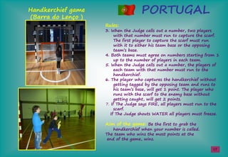 PORTUGALHandkerchief game
(Barra do Lenço )
Rules:
3. When the Judge calls out a number, two players
with that number must run to capture the scarf.
The first player to capture the scarf must run
with it to either his team base or the opposing
team’sşbase.
4. Both teams must agree on numbers starting from 1
up to the number of players in each team.
5. When the Judge calls out a number, the players of
each team with that number must run to the
handkerchief.
6. The player who captures the handkerchief without
getting tagged by the opposing team and runs to
hisşteam’sşbase,şwillşgetş1şpoint.şTheşplaŢerşwhoş
runs with the scarf to the enemy base without
getting caught, will get 2 points.
7. If The Judge says FIRE, all players must run to the
scarf.
If The Judge shouts WATER all players must freeze.
Aim of the game: Be the first to grab the
handkerchief when your number is called.
The team who wins the most points at the
end of the game, wins.
17
 