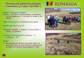 ROMANIAPlanting and gathering potatoes
( Semănatulş işculesulşcartofilor )
Where is the game played:
Indoors – at school in sports lessons, or outdoors –
on the playground, in the park, at home in the
garden.
Type of the game: a traditional team game.
Pupils’şage: from 6 to 15.
Materials needed: 9 baskets, 15 tennis balls, 9
stakes, 15 potatoes
Number of participants: minimum – 9,
maximum – 30.
Rules:
1. The students are divided into three teams of
equal size. They all stand behind a starting line
(a rope), the children being aligned in rows.
18
 